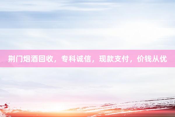 荆门烟酒回收，专科诚信，现款支付，价钱从优