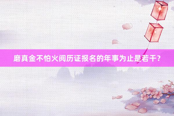 磨真金不怕火阅历证报名的年事为止是若干？